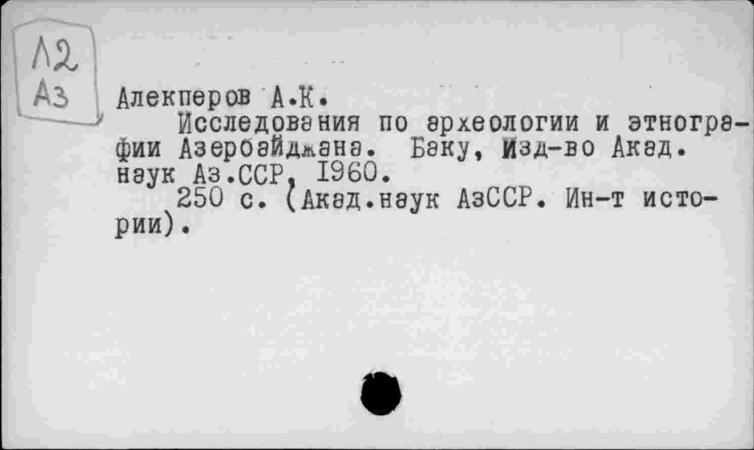 ﻿ML
Аз Алекперов А.К.
Исследования по археологии и этногра фии Азероайдлана. Баку, Изд-во Акад, наук Аз.ССР, I960.
250 с. (Акад.наук АзССР. Ин-т истории) .